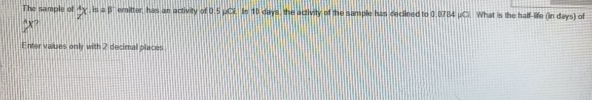 The sample of 4x.is a Bi emitter has an activity of 0.5 uCi. In10 days the acivity of the sample has declined to 0.0784 uCi What is the half-life (in days) of
Enter values only with 2 decimal places.
