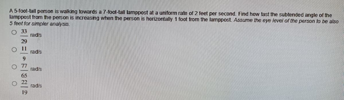 A 5-foot-tall person is walking towards a 7-foot-tall lamppost at a uniform rate of 2 feet per second. Find how fast the subtended angle of the
lamppost from the person is increasing when the person is horizontally 1 foot from the lamppost Assume the eye level of the person to be also
5 feet for simpler analysis.
33
rad's
rad's
rad's
rad's
19
