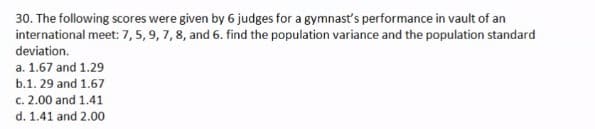 30. The following scores were given by 6 judges for a gymnast's performance in vault of an
international meet: 7,5, 9, 7, 8, and 6. find the population variance and the population standard
deviation.
a. 1.67 and 1.29
b.1. 29 and 1.67
c. 2.00 and 1.41
d. 1.41 and 2.00
