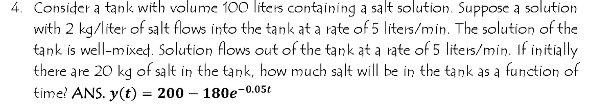 4. Consider a tank with volume 100 liters containing a salt solution. Suppose a solution
with 2 kg/liter of salt flows into the tank at a rate of 5 liters/min. The solution of the
tank is well-mixed. Solution flows out of the tank at a rate of 5 liters/min. If initially
there are 20 kg of salt in the tank, how much salt will be in the tank as a function of
time? ANS. y(t) = 200 – 180e-0.05t
