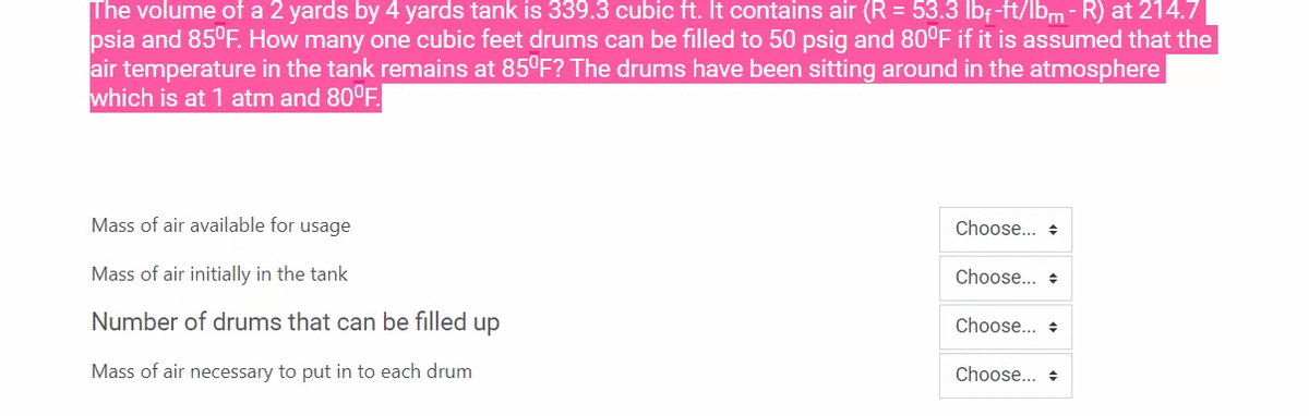 The volume of a 2 yards by 4 yards tank is 339.3 cubic ft. It contains air (R = 53.3 lbf-ft/lbm-R) at 214.7
psia and 85°F. How many one cubic feet drums can be filled to 50 psig and 80°F if it is assumed that the
air temperature in the tank remains at 85°F? The drums have been sitting around in the atmosphere
which is at 1 atm and 80°F.
Mass of air available for usage
Choose... +
Mass of air initially in the tank
Choose... +
Number of drums that can be filled up
Choose... +
Mass of air necessary to put in to each drum
Choose... +
