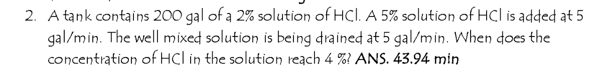 2. A tank contains 200 gal of a 2% solution of HCl. A 5% solution of HCl is added at 5
gal/min. The well mixed solution is being drained at 5 gal/min. When does the
concentration of HCl in the solution reach 4 %? ANS. 43.94 min
