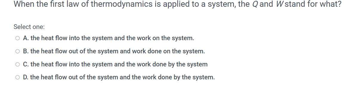 When the first law of thermodynamics is applied to a system, the Q and Wstand for what?
Select one:
A. the heat flow into the system and the work on the system.
O B. the heat flow out of the system and work done on the system.
C. the heat flow into the system and the work done by the system
O D. the heat flow out of the system and the work done by the system.
