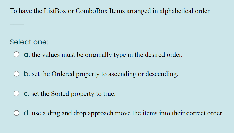 To have the ListBox or ComboBox Items arranged in alphabetical order
Select one:
a. the values must be originally type in the desired order.
b. set the Ordered property to ascending or descending.
C. set the Sorted property to true.
d. use a drag and drop approach move the items into their correct order.

