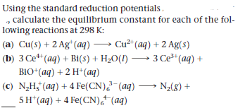 Using the standard reduction potentials.
, calculate the equilibrium constant for each of the fol-
lowing reactions at 298 K:
(a) Cu(s) + 2 Ag*(aq) → Cu² (aq) + 2 Ag(s)
(b) 3 Ce**(aq) + Bi(s) + H2O(I) → 3 Ce* (aq) +
BiO*(aq) + 2 H*(aq)
(c) N,H3 (aq) + 4 Fe(CN) (aq) → Nz(8) +
5H*(aq) + 4 Fe(CN),

