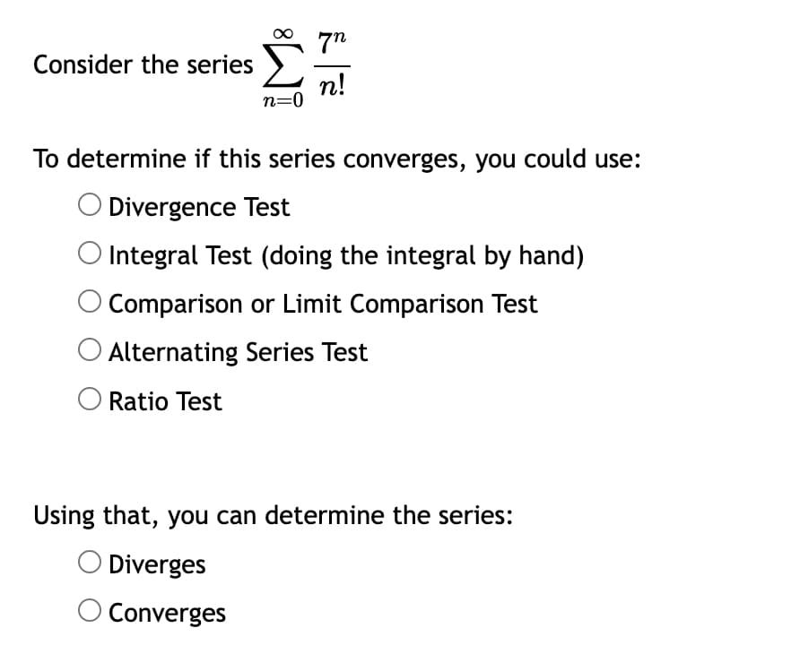 72
Consider the series f n!
n=0
To determine if this series converges, you could use:
Divergence Test
Integral Test (doing the integral by hand)
Comparison or Limit Comparison Test
Alternating Series Test
O Ratio Test
Using that, you can determine the series:
O Diverges
O Converges