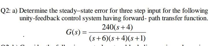 Q2: a) Determine the steady-state error for three step input for the following
unity-feedback control system having forward- path transfer function.
240(s+4)
G(s) =
(s+6)(s+ 4)(s+1)
