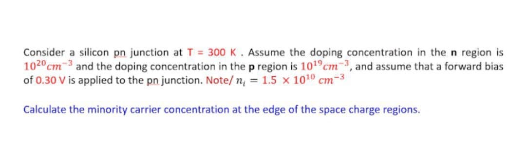 Consider a silicon pn junction at T 300K. Assume the doping concentration in the n region is
1020 cm-3 and the doping concentration in thep region is 1019cm3, and assume that a forward bias
of 0.30 V is applied to the pn junction. Note/ n; = 1.5 x 1010 cm
ст
-3
Calculate the minority carrier concentration at the edge of the space charge regions.
