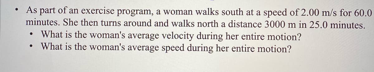 As part of an exercise program, a woman walks south at a speed of 2.00 m/s for 60.0
minutes. She then turns around and walks north a distance 3000 m in 25.0 minutes.
What is the woman's average velocity during her entire motion?
What is the woman's average speed during her entire motion?
