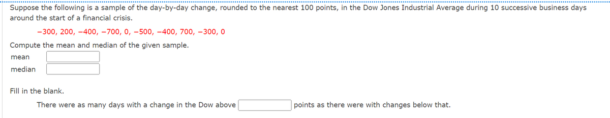 Suppose the following is a sample of the day-by-day change, rounded to the nearest 100 points, in the Dow Jones Industrial Average during 10 successive business days
around the start of a financial crisis.
-300, 200, -400, -700, 0, -500, -400, 700, -300,0
Compute the mean and median of the given sample.
mean
median
Fill in the blank.
There were as many days with a change in the Dow above
points as there were with changes below that.