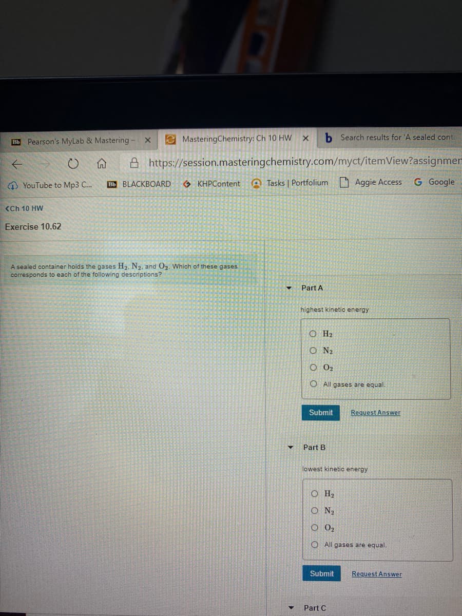 Bb Pearson's MyLab & Mastering
e MasteringChemistry: Ch 10 HW
b Search results for 'A sealed cont.
A https://session.masteringchemistry.com/myct/itemView?assignmen
O YouTube to Mp3 C..
Вы BLACKBOARD
O KHPContent
A Tasks | Portfolium
O Aggie Access
G Google
<Ch 10 HW
Exercise 10.62
A sealed container holds the gases H2. N2, and O2. Which of these gases
corresponds to each of the following descriptions?
Part A
highest kinetic energy
O H2
O N2
O 02
O All gases are equal.
Submit
Request Answer
Part B
lowest kinetic energy
O H2
O N2
O 0,
O All gases are equal.
Submit
Request Answer
Part C
