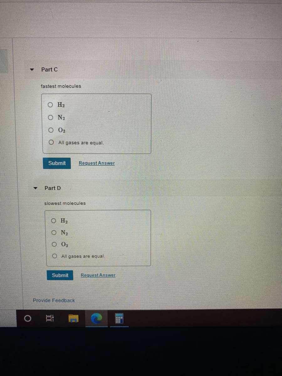 Part C
fastest molecules
O H2
O N2
O 02
O All gases are equal.
Submit
Request Answer
Part D
slowest molecules
OH2
O N2
O All gases are equal.
Submit
Request Answer
Provide Feedback
