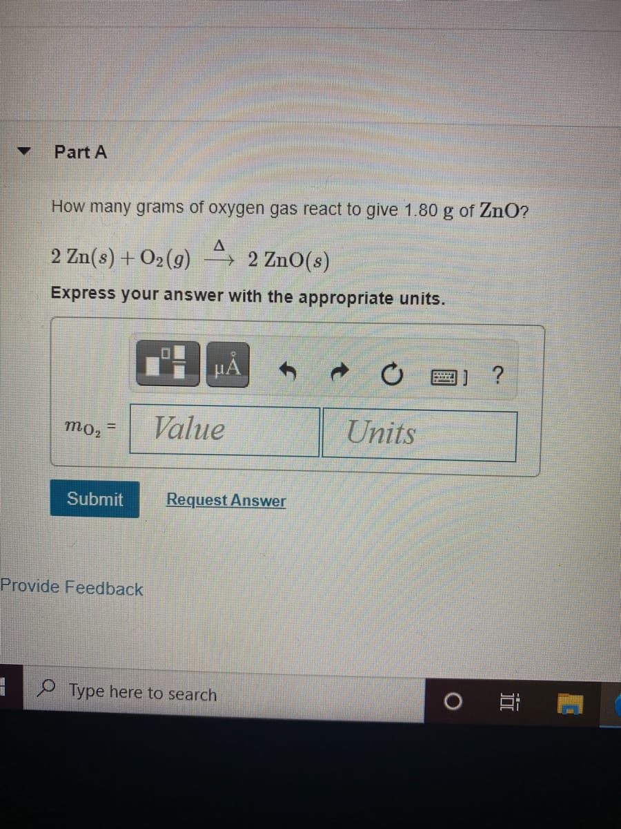 Part A
How many grams of oxygen gas react to give 1.80 g of ZnO?
2 Zn(s) + O2(g)
→ 2 ZnO(s)
Express your answer with the appropriate units.
HẢ
?
Value
Units
mo2
Submit
Request Answer
Provide Feedback
P Type here to search
