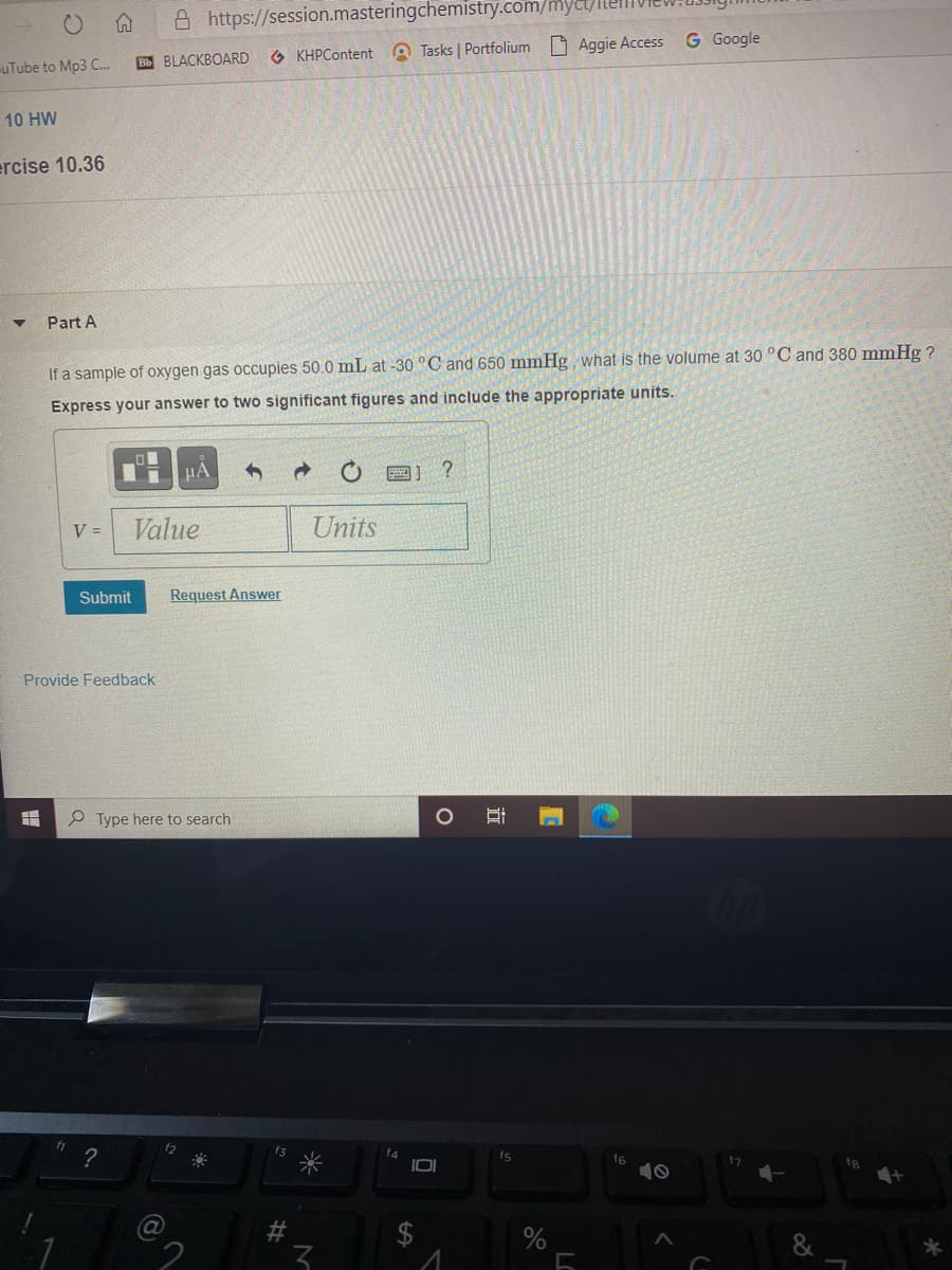 A https://session.masteringchemistry.com/myc/
G Google
Bb BLACKBOARD
O KHPContent A Tasks | Portfolium Aggie Access
uTube to Mp3 C..
10 HW
ercise 10.36
Part A
If a sample of oxygen gas occupies 50.0 mL at -30 °C and 650 mmHg, what is the volume at 30 °C and 380 mmHg ?
Express your answer to two significant figures and include the appropriate units.
V =
Value
Units
Submit
Request Answer
Provide Feedback
P Type here to search
12
f3
?
f4
fs
f6
10
fg
23
2$
