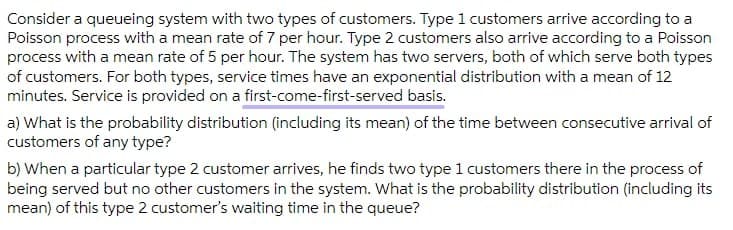 Consider a queueing system with two types of customers. Type 1 customers arrive according to a
Poisson process with a mean rate of 7 per hour. Type 2 customers also arrive according to a Poisson
process with a mean rate of 5 per hour. The system has two servers, both of which serve both types
of customers. For both types, service times have an exponential distribution with a mean of 12
minutes. Service is provided on a first-come-first-served basis.
a) What is the probability distribution (including its mean) of the time between consecutive arrival of
customers of any type?
b) When a particular type 2 customer arrives, he finds two type 1 customers there in the process of
being served but no other customers in the system. What is the probability distribution (including its
mean) of this type 2 customer's waiting time in the queue?
