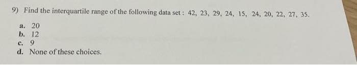 9) Find the interquartile range of the following data set : 42, 23, 29, 24, 15, 24, 20, 22, 27, 35.
a. 20
b. 12
c. 9
d. None of these choices.
