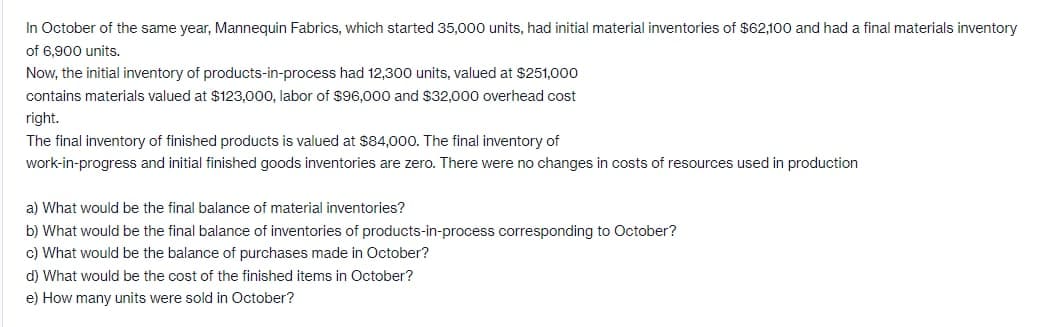 In October of the same year, Mannequin Fabrics, which started 35,000 units, had initial material inventories of $62,100 and had a final materials inventory
of 6,900 units.
Now, the initial inventory of products-in-process had 12,300 units, valued at $251,000
contains materials valued at $123,000, labor of $96,000 and $32,000 overhead cost
right.
The final inventory of finished products is valued at $84,000. The final inventory of
work-in-progress and initial finished goods inventories are zero. There were no changes in costs of resources used in production
a) What would be the final balance of material inventories?
b) What would be the final balance of inventories of products-in-process corresponding to October?
c) What would be the balance of purchases made in October?
d) What would be the cost of the finished items in October?
e) How many units were sold in October?
