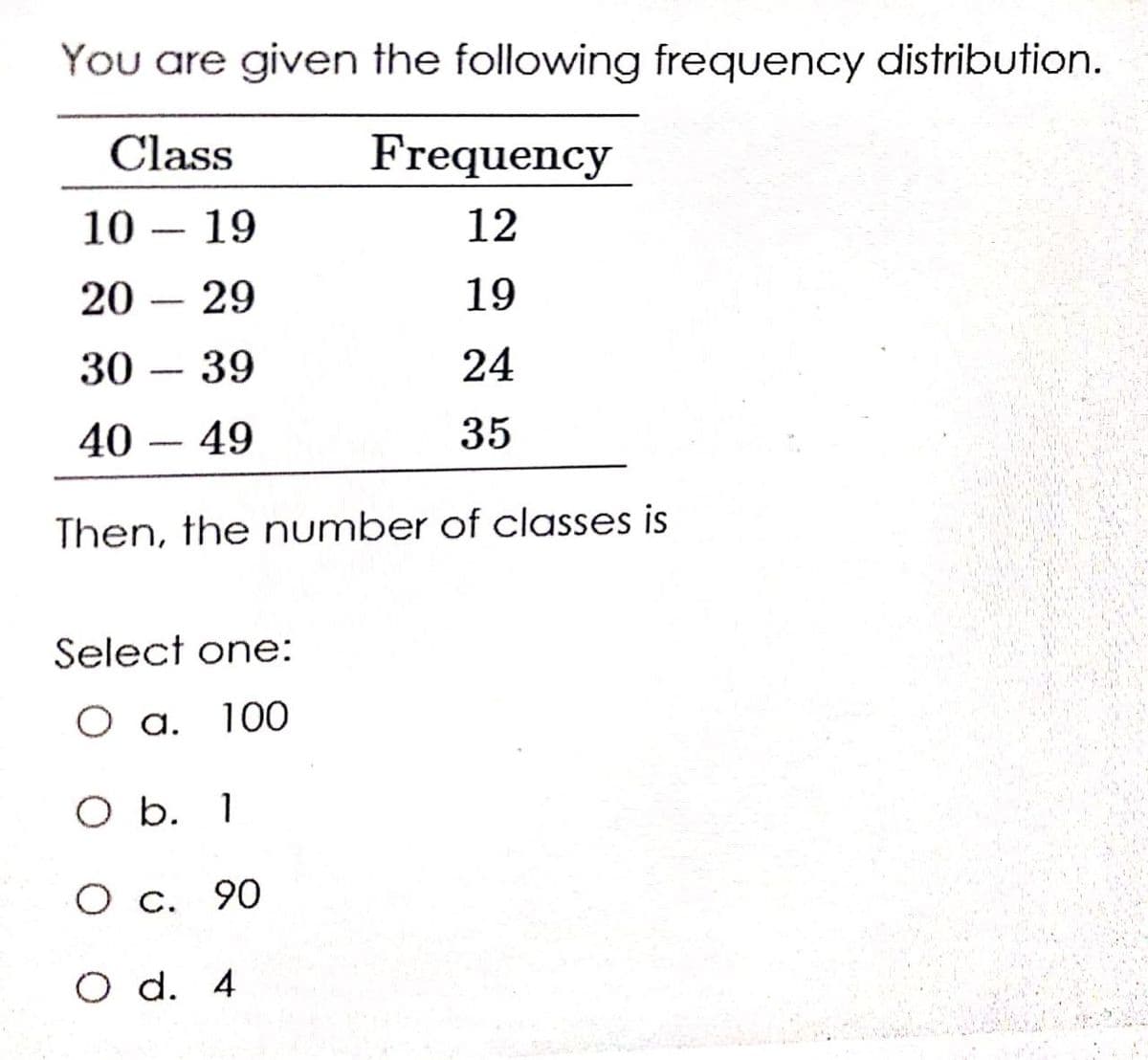 You are given the following frequency distribution.
Class
Frequency
10 – 19
12
20 – 29
19
30
39
24
-
40 – 49
35
Then, the number of classes is
Şelect one:
O a.
100
O b. 1
О с. 90
O d. 4
