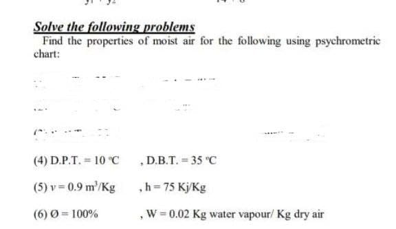 Solve the following problems
Find the properties of moist air for the following using psychrometric
chart:
(4) D.P.T. = 10 "C
, D.B.T. = 35 °C
(5) v = 0.9 m/Kg
,h = 75 Kj/Kg
(6) Ø = 100%
,W = 0.02 Kg water vapour/ Kg dry air

