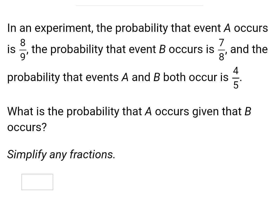 In an experiment, the probability that event A occurs
7
8
is , the probability that event B occurs is
- and the
8'
9'
4
probability that events A and B both occur is
5
What is the probability that A occurs given that B
occurs?
Simplify any fractions.
