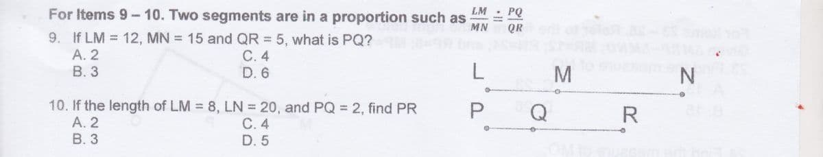 For Items 9-10. Two segments are in a proportion such as
LM
PQ
MN
QR
9. If LM = 12, MN = 15 and QR = 5, what is PQ?
А. 2
В. 3
С.4
D. 6
10. If the length of LM = 8, LN = 20, and PQ 2, find PR
А. 2
В. 3
P.
Q
C. 4
D. 5
MN
