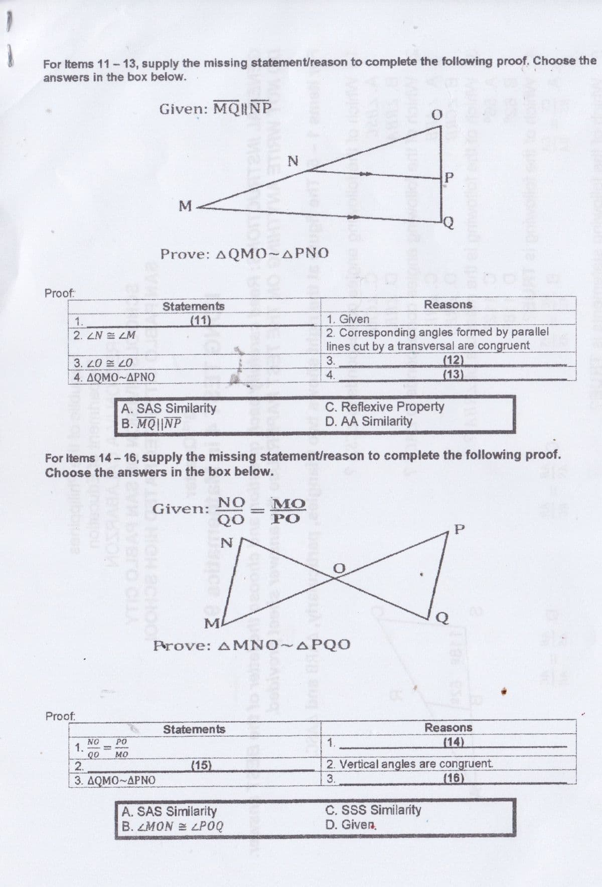 For Items 11-13, supply the missing statement/reason to complete the following proof. Choose the
answers in the box below.
Given: MQINP
Prove: AQMO~APNO
Proof:
Reasons
Statements
(11)
1.
1. Given
2. Corresponding angles formed by parallel
lines cut by a transversal are congruent
(12)
(13)
2. LN E LM
3.
3. 20
4. ΔΟΜΟ~ΔΡΝΟ
4.
A. SAS Similarity
B. MQ||NP
C. Reflexive Property
D. AA Similarity
For Items 14- 16, supply the missing statement/reason to complete the following proof.
Choose the answers in the box below.
NO
Given:
QO
PO
MA
Prove: AMNO APQO
Proof:
Statements
Reasons
PO
1.
(14)
NO
1.
00
2.
MO
2. Vertical angles are congruent.
(16)
(15)
3. ΔΟΜΟ~ΔΡΝΟ
3.
A. SAS Similarity
B. LMON E LPOQ
C. SSS Similarity
D. Given,
aeniggiin
bra BR
