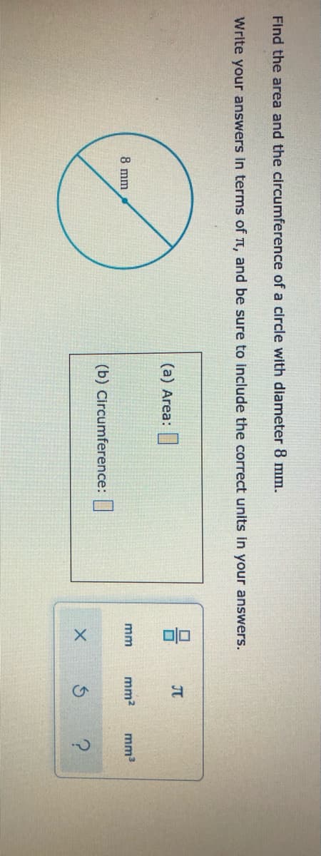 ?.
Find the area and the circumference of a circle with diameter 8 mm.
Write your answers in terms of t, and be sure to include the correct units in your answers.
JT
(a) Area:
8 mm
mm2
mm3
mm
(b) Circumference:|
