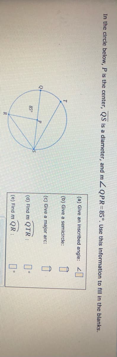 In the circle below, P is the center, QS is a diameter, and m ZQPR=85°. Use this information to fill in the blanks.
(a) Give an inscribed angle: 2|
(b) Give a semicircle:
(c) Give a major arc:
Q
85°
(d) Find m QTR:
(e) Find m QR:
