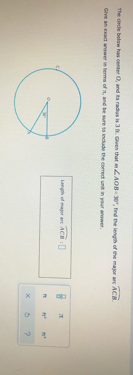 ?.
The circle below has center O, and its radius is 3 ft. Given that m ZAOB=30°, find the length of the major arc ACB.
Give an exact answer in terms of T, and be sure to include the correct unit in your answer.
Length of major arc ACB
30°
ft
ft?
ft3
