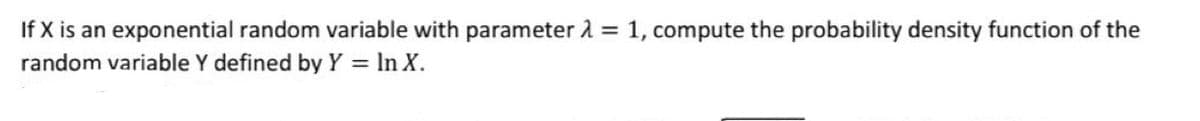 If X is an exponential random variable with parameter 2 = 1, compute the probability density function of the
random variable Y defined by Y = In X.
