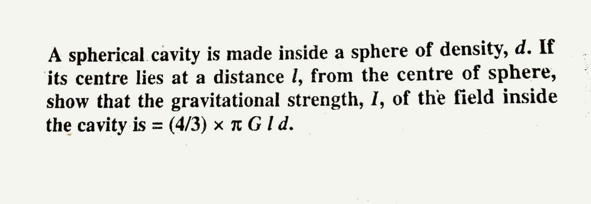 A spherical.cavity is made inside a sphere of density, d. If
its centre lies at a distance l, from the centre of sphere,
show that the gravitational strength, I, of the field inside
the cavity is = (4/3) x n G I d.
