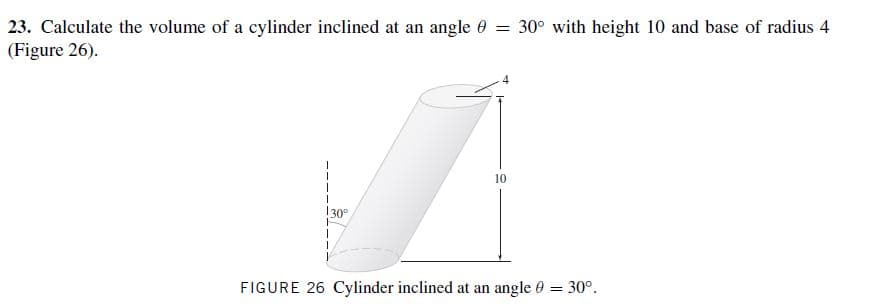 23. Calculate the volume of
(Figure 26).
a cylinder inclined at an
angle 0 = 30° with height
10 and base of radius
4
10
130°
FIGURE
26 Cylinder inclined at an angle 0 = 30°.
