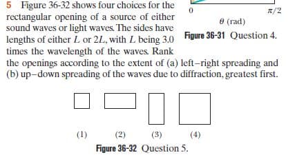 5 Figure 36-32 shows four choices for the
rectangular opening of a source of either
sound waves or light waves. The sides have
lengths of either L or 2L, with L being 3.0 Figure 36-31 Question 4.
times the wavelength of the waves. Rank
the openings according to the extent of (a) left-right spreading and
(b) up-down spreading of the waves due to diffraction, greatest first.
7/2
е (гad)
(1)
(2)
(3)
(4)
Figure 36-32 Question 5.
