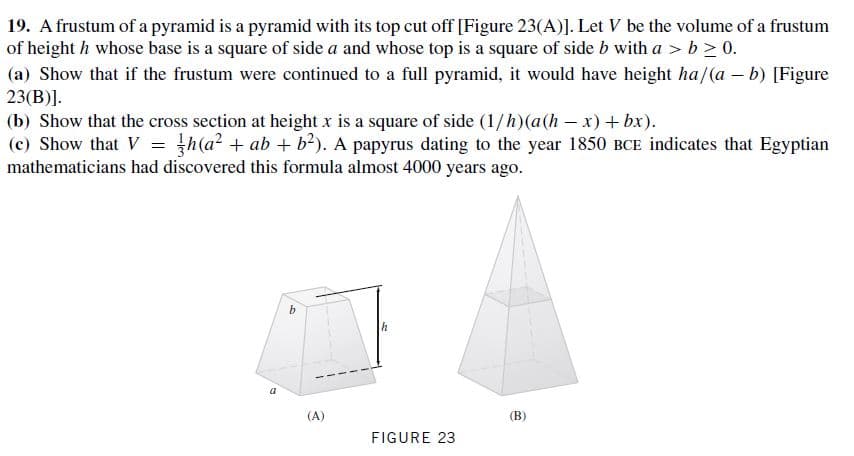 19. A frustum of a pyramid is a pyramid with its top cut off [Figure 23(A)]. Let V be the volume of a frustum
of height h whose base is a square of side a and whose top is a square of side b with a > b > 0.
(a) Show that if the frustum were continued to a full pyramid, it would have height ha/(a – b) [Figure
23(B)].
(b) Show that the cross section at height x is a square of side (1/h)(a(h – x) + bx).
(c) Show that V = }h(a? + ab + b²). A papyrus dating to the year 1850 BCE indicates that Egyptian
mathematicians had discovered this formula almost 4000 years ago.
(A)
(B)
FIGURE 23
