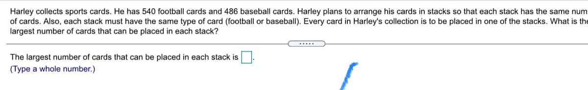 Harley collects sports cards. He has 540 football cards and 486 baseball cards. Harley plans to arrange his cards in stacks so that each stack has the same num
of cards. Also, each stack must have the same type of card (football or baseball). Every card in Harley's collection is to be placed in one of the stacks. What is the
largest number of cards that can be placed in each stack?
.....
The largest number of cards that can be placed in each stack is
(Type a whole number.)
