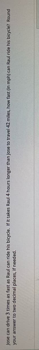 Jose can drive 3 times as fast as Raul can ride his bicycle. If it takes Raul 4 hours longer than Jose to travel 42 miles, how fast (in mph) can Raul ride his bicycle? Round
your answer to two decimal places, if needed.
