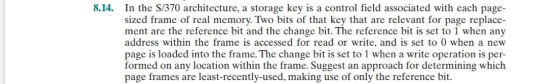 8.14. In the S/370 architecture, a storage key is a control field associated with each page-
sized frame of real memory. Two bits of that key that are relevant for page replace-
ment are the reference bit and the change bit. The reference bit is set to 1 when any
address within the frame is accessed for read or write, and is set to 0 when a new
page is loaded into the frame. The change bit is set to 1 when a write operation is per-
formed on any location within the frame. Suggest an approach for determining which
page frames are least-recently-used, making use of only the reference bit.