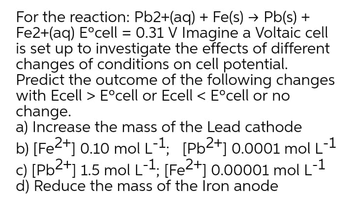 For the reaction: Pb2+(aq) + Fe(s) → Pb(s) +
Fe2+(aq) E°cell = 0.31 V Imagine a Voltaic cell
is set up to investigate the effects of different
changes of conditions on cell potential.
Predict the outcome of the following changes
with Ecell > E°cell or Ecell < E°cell or no
change.
a) Increase the mass of the Lead cathode
b) [Fe2+] 0.10 mol L-1; [Pb2+] 0.0o01 mol L-1
c) [Pb2+] 1.5 mol L-1; [Fe2+] 0.00001 mol L-1
d) Reduce the mass of the Iron anode
