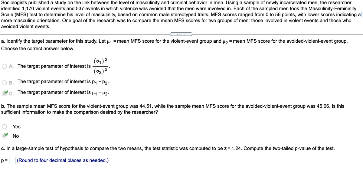 Sociologists published a study on the link between the level of masculinity and criminal behavior in men. Using a sample of newly incarcerated men, the researcher
identified 1,170 violent events and 537 events in which violence was avoided that the men were involved in. Each of the sampled men took the Masculinity-Femininity
Scale (MFS) test to determine his level of masculinity, based on common male stereotyped traits. MFS scores ranged from 0 to 56 points, with lower scores indicating a
more masculine orientation. One goal of the research was to compare the mean MFS scores for two groups of men: those involved in violent events and those who
avoided violent events.
a. Identify the target parameter for this study. Let µ1
= mean MFS score for the violent-event group and u = mean MFS score for the avoided-violent-event group.
Choose the correct answer below.
(01) 2
A. The target parameter of interest is
(02) 2
B.
The target parameter of interest is p1 - P2.
The target parameter of interest is
b. The sample mean MFS score for the violent-event group was 44.51, while the sample mean MFS score for the avoided-violent-event group was 45.06. Is this
sufficient information to make the comparison desired by the researcher?
Yes
No
c. In a large-sample test of hypothesis to compare the two means, the test statistic was computed to be z= 1.24. Compute the two-tailed p-value of the test.
|(Round to four decimal places as needed.)
