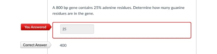 A 800 bp gene contains 25% adenine residues. Determine how many guanine
residues are in the gene.
You Answered
25
Correct Answer
400
