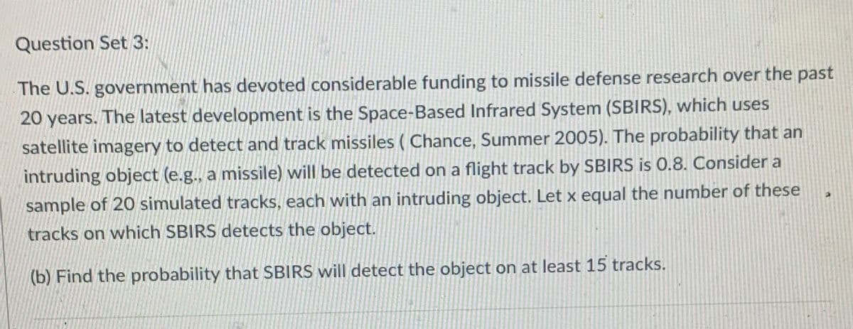 Question Set 3:
The U.S. government has devoted considerable funding to missile defense research over the past
20 years. The latest development is the Space-Based Infrared System (SBIRS), which uses
satellite imagery to detect and track missiles (Chance, Summer 2005). The probability that an
intruding object (e.g., a missile) will be detected on a flight track by SBIRS is 0.8. Consider a
sample of 20 simulated tracks, each with an intruding object. Let x equal the number of these
tracks on which SBIRS detects the object.
(b) Find the probability that SBIRS will detect the object on at least 15 tracks.
