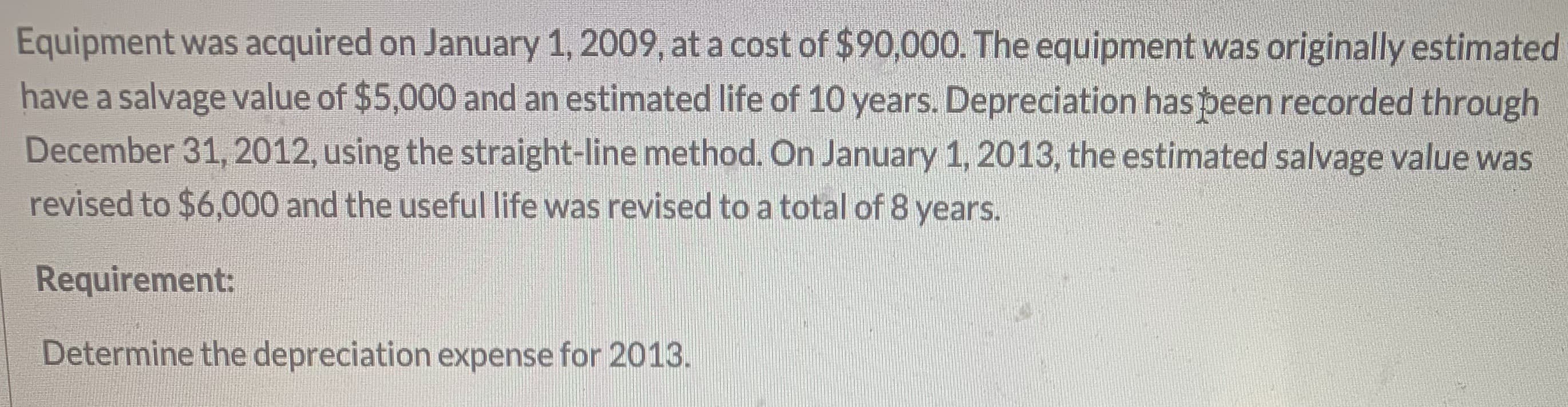 Equipment was acquired on January 1, 2009, at a cost of $90,000. The equipment was originally estimated
have a salvage value of $5,000 and an estimated life of 10 years. Depreciation has peen recorded through
December 31, 2012, using the straight-line method. On January 1, 2013, the estimated salvage value was
revised to $6,000 and the useful life was revised to a total of 8 years.
Requirement:
Determine the depreciation expense for 2013.
