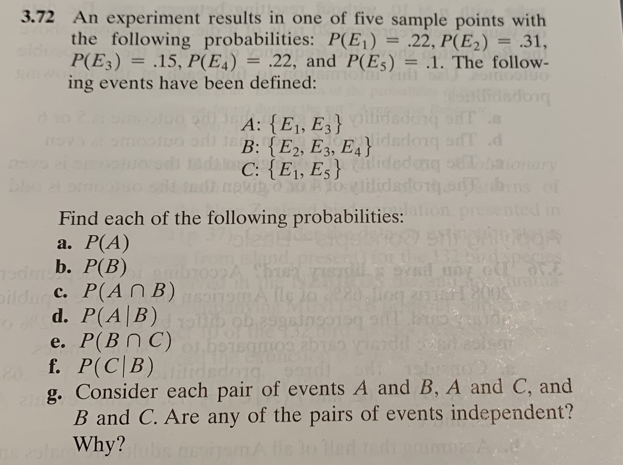 2 An experiment results in one of five sample points with
the following probabilities: P(E¡) = .22, P(E2)
P(E3) = .15, P(E4) =
ing events have been defined:
.31,
.22, and P(E5) = .1. The follow-
%3D
%3D
%3D
brops
rdadorq
A: {E1, E3}
B: {E2, E3, E4} dedong afT d
C: {E\, Es}idedenq aionary
ms of
on presented in
lodong
Find each of the following probabilities:
a. Р(А)
b. P(B) ibTOA Shren e
c. P(A NB)somA lle jo 80 fiog 2erl00S
d. P(A|B) b ob 29gaingoi9 b p
e. P(B N C) o.bo1samos abu
f. P(C|B) idedorg9
g. Consider each pair of events A and B, A and C, and
B and C. Are any of the pairs of events independent?
Why?
SY
romisland
32bird.species

