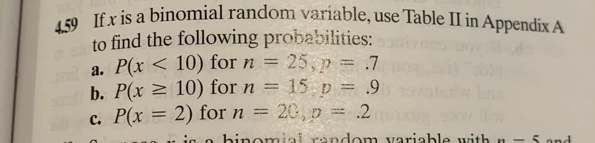 4.59 If x is a binomial random variable, use Table II in Appendix A
to find the following probabilities:
a. P(x < 10) for n =
25, p .7
m
b. P(x 2 10) for n = 15 p = 9
c. P(x = 2) for n = 20, p = .2
dw bn
hinomial random variable with n -5 and
