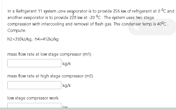 In a Refrigerant 11 system ,one evaporator is to provide 256 kw of refrigerant at 0 °C and
another evaporator is to provide 228 kw at -20 °C. The system uses two stage
compression with intercooling and removal of flash gas. The condenser temp is 40°C.
Compute:
h2=393kJ/kg, h4=412KJ/kg
mass flow rate at low stage compressor (m1)
kg/s
mass flow rate at high stage compressor (m3)
kg/s
low stage compressor work
