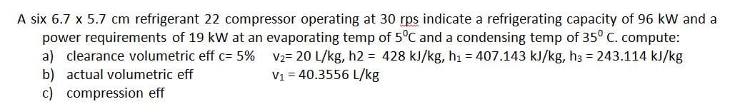 A six 6.7 x 5.7 cm refrigerant 22 compressor operating at 30 rps indicate a refrigerating capacity of 96 kW and a
power requirements of 19 kW at an evaporating temp of 5°C and a condensing temp of 35° C. compute:
a) clearance volumetric eff c= 5%
b) actual volumetric eff
c) compression eff
V2= 20 L/kg, h2 = 428 kJ/kg, hı = 407.143 kJ/kg, h3 = 243.114 kJ/kg
V1 = 40.3556 L/kg
