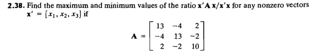2.38. Find the maximum and minimum values of the ratio x'A x/x'x for any nonzero vectors
x' = [x1, x2, x3] if
13
-4
2
A =
13
-2
2
-2
10
