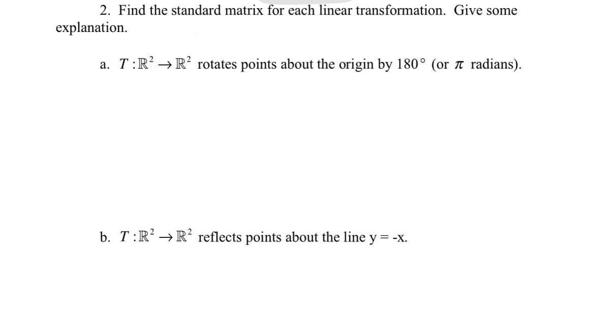 2. Find the standard matrix for each linear transformation. Give some
explanation.
a. T:R² → R² rotates points about the origin by 180° (or ♬ radians).
b. T:R² → R² reflects points about the line y
= -X.