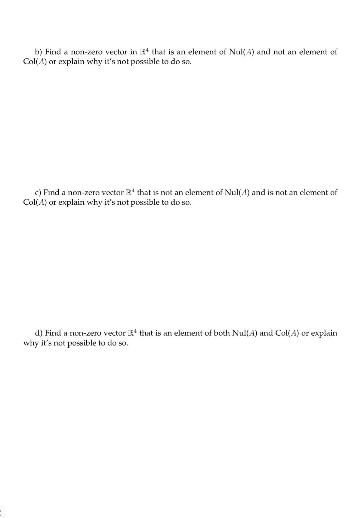b) Find a non-zero vector in Rª that is an element of Nul(A) and not an element of
Col(A) or explain why it's not possible to do so.
c) Find a non-zero vector R4 that is not an element of Nul(A) and is not an element of
Col(A) or explain why it's not possible to do so.
d) Find a non-zero vector Rª that is an element of both Nul(A) and Col(A) or explain
why it's not possible to do so.