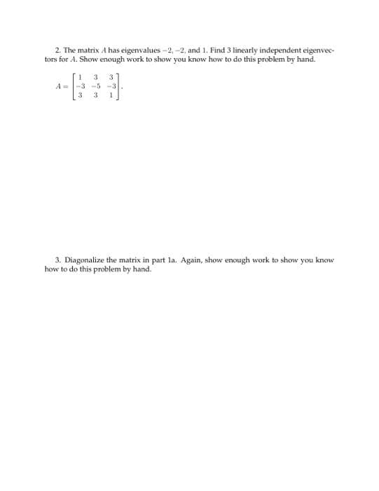 2. The matrix A has eigenvalues -2,-2, and 1. Find 3 linearly independent eigenvec-
tors for A. Show enough work to show you know how to do this problem by hand.
3
A=
-3-5-3
3 3
3
1
3. Diagonalize the matrix in part la. Again, show enough work to show you know
how to do this problem by hand.